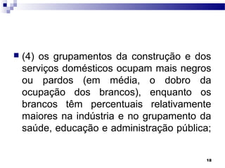 18
 (4) os grupamentos da construção e dos
serviços domésticos ocupam mais negros
ou pardos (em média, o dobro da
ocupação dos brancos), enquanto os
brancos têm percentuais relativamente
maiores na indústria e no grupamento da
saúde, educação e administração pública;
 