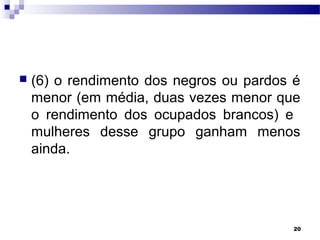 20
 (6) o rendimento dos negros ou pardos é
menor (em média, duas vezes menor que
o rendimento dos ocupados brancos) e
mulheres desse grupo ganham menos
ainda.
 
