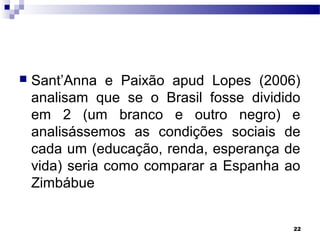 22
 Sant’Anna e Paixão apud Lopes (2006)
analisam que se o Brasil fosse dividido
em 2 (um branco e outro negro) e
analisássemos as condições sociais de
cada um (educação, renda, esperança de
vida) seria como comparar a Espanha ao
Zimbábue
 