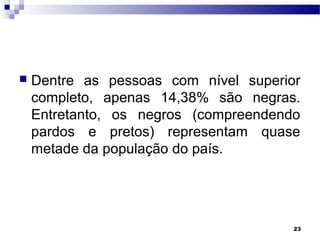 23
 Dentre as pessoas com nível superior
completo, apenas 14,38% são negras.
Entretanto, os negros (compreendendo
pardos e pretos) representam quase
metade da população do país.
 