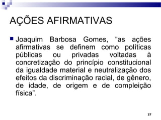27
AÇÕES AFIRMATIVAS
 Joaquim Barbosa Gomes, “as ações
afirmativas se definem como políticas
públicas ou privadas voltadas à
concretização do princípio constitucional
da igualdade material e neutralização dos
efeitos da discriminação racial, de gênero,
de idade, de origem e de compleição
física”.
 