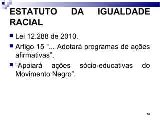 30
ESTATUTO DA IGUALDADE
RACIAL
 Lei 12.288 de 2010.
 Artigo 15 “... Adotará programas de ações
afirmativas”.
 “Apoiará ações sócio-educativas do
Movimento Negro”.
 