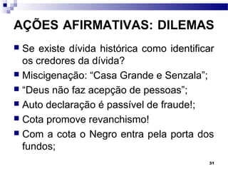 31
AÇÕES AFIRMATIVAS: DILEMAS
 Se existe dívida histórica como identificar
os credores da dívida?
 Miscigenação: “Casa Grande e Senzala”;
 “Deus não faz acepção de pessoas”;
 Auto declaração é passível de fraude!;
 Cota promove revanchismo!
 Com a cota o Negro entra pela porta dos
fundos;
 
