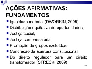 32
AÇÕES AFIRMATIVAS:
FUNDAMENTOS
 Igualdade material (DWORKIN, 2005)
 Distribuição equitativa de oportunidades;
 Justiça social;
 Justiça compensatória;
 Promoção de grupos excluídos;
 Concreção da abertura constitucional;
 Do direito regulador para um direito
transformador (STRECK, 2009)
 