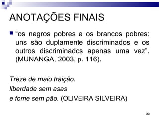 33
ANOTAÇÕES FINAIS
 “os negros pobres e os brancos pobres:
uns são duplamente discriminados e os
outros discriminados apenas uma vez”.
(MUNANGA, 2003, p. 116).
Treze de maio traição.
liberdade sem asas
e fome sem pão. (OLIVEIRA SILVEIRA)
 