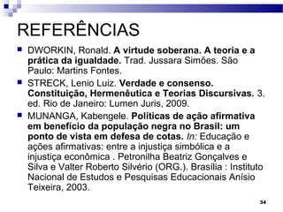 34
REFERÊNCIAS
 DWORKIN, Ronald. A virtude soberana. A teoria e a
prática da igualdade. Trad. Jussara Simões. São
Paulo: Martins Fontes.
 STRECK, Lenio Luiz. Verdade e consenso.
Constituição, Hermenêutica e Teorias Discursivas. 3.
ed. Rio de Janeiro: Lumen Juris, 2009.
 MUNANGA, Kabengele. Políticas de ação afirmativa
em benefício da população negra no Brasil: um
ponto de vista em defesa de cotas. In: Educação e
ações afirmativas: entre a injustiça simbólica e a
injustiça econômica . Petronilha Beatriz Gonçalves e
Silva e Valter Roberto Silvério (ORG.). Brasília : Instituto
Nacional de Estudos e Pesquisas Educacionais Anísio
Teixeira, 2003.
 