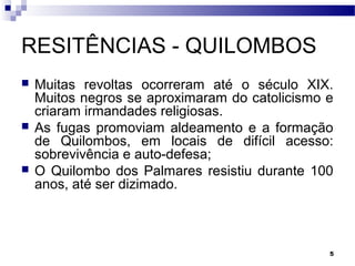 5
RESITÊNCIAS - QUILOMBOS
 Muitas revoltas ocorreram até o século XIX.
Muitos negros se aproximaram do catolicismo e
criaram irmandades religiosas.
 As fugas promoviam aldeamento e a formação
de Quilombos, em locais de difícil acesso:
sobrevivência e auto-defesa;
 O Quilombo dos Palmares resistiu durante 100
anos, até ser dizimado.
 
