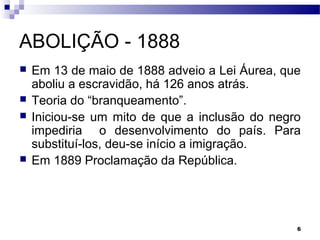 6
ABOLIÇÃO - 1888
 Em 13 de maio de 1888 adveio a Lei Áurea, que
aboliu a escravidão, há 126 anos atrás.
 Teoria do “branqueamento”.
 Iniciou-se um mito de que a inclusão do negro
impediria o desenvolvimento do país. Para
substituí-los, deu-se início a imigração.
 Em 1889 Proclamação da República.
 