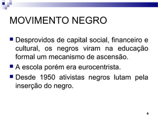 8
MOVIMENTO NEGRO
 Desprovidos de capital social, financeiro e
cultural, os negros viram na educação
formal um mecanismo de ascensão.
 A escola porém era eurocentrista.
 Desde 1950 ativistas negros lutam pela
inserção do negro.
 