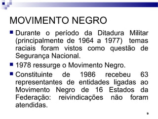 9
MOVIMENTO NEGRO
 Durante o período da Ditadura Militar
(principalmente de 1964 a 1977) temas
raciais foram vistos como questão de
Segurança Nacional.
 1978 ressurge o Movimento Negro.
 Constituinte de 1986 recebeu 63
representantes de entidades ligadas ao
Movimento Negro de 16 Estados da
Federação: reivindicações não foram
atendidas.
 