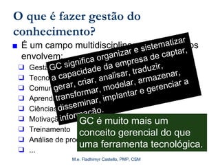 M.e. Fladhimyr Castello, PMP, CSM
O que é fazer gestão do
conhecimento?
■ É um campo multidisciplinar cujos aspectos
envolvem:
❑ Gestão da informação
❑ Tecnologia da informação
❑ Comunicação interpessoal
❑ Aprendizado organizacional
❑ Ciências cognitivas
❑ Motivação
❑ Treinamento
❑ Análise de processos
❑ ...
GC significa organizar e sistematizar
a capacidade da empresa de captar,
gerar, criar, analisar, traduzir,
transformar, modelar, armazenar,
disseminar, implantar e gerenciar a
informação.
GC é muito mais um
conceito gerencial do que
uma ferramenta tecnológica.
 