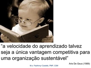 M.e. Fladhimyr Castello, PMP, CSM
“a velocidade do aprendizado talvez
seja a única vantagem competitiva para
uma organização sustentável”
Arie De Geus (1989)
 