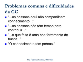 M.e. Fladhimyr Castello, PMP, CSM
Problemas comuns e dificuldades
da GC
■ “...as pessoas aqui não compartilham
conhecimento...”
■ “...as pessoas não têm tempo para
contribuir...”
■ “...o que falta é uma boa ferramenta de
busca...”
■ "O conhecimento tem pernas.“
 