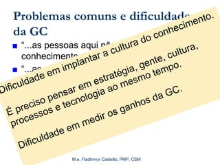 M.e. Fladhimyr Castello, PMP, CSM
Problemas comuns e dificuldades
da GC
■ “...as pessoas aqui não compartilham
conhecimento...”
■ “...as pessoas não têm tempo para
contribuir...”
■ “...o que falta é uma boa ferramenta de
busca...”
■ "O conhecimento tem pernas.“
Dificuldade em implantar a cultura do conhecimento.
É preciso pensar em estratégia, gente, cultura,
processos e tecnologia ao mesmo tempo.
Dificuldade em medir os ganhos da GC.
 