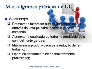 M.e. Fladhimyr Castello, PMP, CSM
Mais algumas práticas de GC
■ Workshops
❑ Promover e favorecer a troca de conhecimento
através de uma palestra técnica a cada 2
semanas;
❑ Aumentar a qualidade do trabalho produzido pelo
conhecimento gerado;
❑ Maximizar a produtividade pela redução de re-
trabalho;
❑ Oportunizar momento de desenvolvimento
profissional;
 