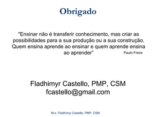 M.e. Fladhimyr Castello, PMP, CSM
Obrigado
Fladhimyr Castello, PMP, CSM
fcastello@gmail.com
"Ensinar não é transferir conhecimento, mas criar as
possibilidades para a sua produção ou a sua construção.
Quem ensina aprende ao ensinar e quem aprende ensina
ao aprender” Paulo Freire
 