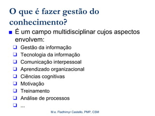 M.e. Fladhimyr Castello, PMP, CSM
O que é fazer gestão do
conhecimento?
■ É um campo multidisciplinar cujos aspectos
envolvem:
❑ Gestão da informação
❑ Tecnologia da informação
❑ Comunicação interpessoal
❑ Aprendizado organizacional
❑ Ciências cognitivas
❑ Motivação
❑ Treinamento
❑ Análise de processos
❑ ...
 