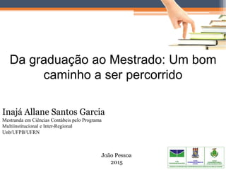 Da graduação ao Mestrado: Um bom
caminho a ser percorrido
João Pessoa
2015
Inajá Allane Santos Garcia
Mestranda em Ciências Contábeis pelo Programa
Multiinstitucional e Inter-Regional
Unb/UFPB/UFRN
 