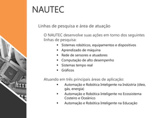 NAUTEC
Linhas de pesquisa e área de atuação
O NAUTEC desenvolve suas ações em torno dos seguintes
linhas de pesquisa:
 Sistemas robóticos, equipamentos e dispositivos
 Aprendizado de máquina
 Rede de sensores e atuadores
 Computação de alto desempenho
 Sistemas tempo real
 Gráficos
Atuando em três principais áreas de aplicação:
 Automação e Robótica Inteligente na Indústria (óleo,
gás, energia)
 Automação e Robótica Inteligente no Ecossistema
Costeiro e Oceânico
 Automação e Robótica Inteligente na Educação
 