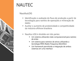 NAUTEC
NautilusLOG
 Identificação e avaliação do fluxo de produção a partir de
tecnologias para rastreio de operações e mineração de
dados
 Auxiliar o aumento de produtividade e competitividade
da indústria offshore brasileira
 Nautilus LOG é dividido em três partes:
 Um sistema utilizando visão computacional para rastreio
de entes
 Um sistema para rastreios de ativos utilizando a
tecnologia RFID (Radio Frequency IDentifier)
 Um framework permitindo a integração de ambos
sistemas em uma interface
 