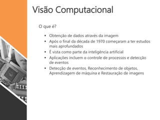 Visão Computacional
 Obtenção de dados através da imagem
 Após o final da década de 1970 começaram a ter estudos
mais aprofundados
 É vista como parte da inteligência artificial
 Aplicações incluem o controle de processos e detecção
de eventos
 Detecção de eventos, Reconhecimento de objetos,
Aprendizagem de máquina e Restauração de imagens
O que é?
 