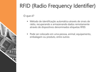 RFID (Radio Frequency Identifier)
O que é?
 Método de identificação automática através de sinais de
rádio, recuperando e armazenando dados remotamente
através de dispositivos denominados etiquetas RFID.
 Pode ser colocado em uma pessoa, animal, equipamento,
embalagem ou produto, entre outros
 