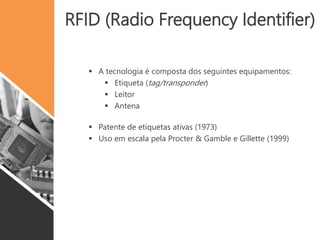 RFID (Radio Frequency Identifier)
 A tecnologia é composta dos seguintes equipamentos:
 Etiqueta (tag/transponder)
 Leitor
 Antena
 Patente de etiquetas ativas (1973)
 Uso em escala pela Procter & Gamble e Gillette (1999)
 