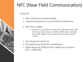 NFC (Near Field Communication)
O que é?
 Near Field Communication (2002)
 Tentativa de promover o uso do RFID mundialmente
 NFC Fórum (2004)
 Qualcomm, LG, Nokia, Huawei, HTC, Motorola, NEC, RIM
Samsung, Sony Ericsson, Toshiba, AT&T, Sprint, Google,
Microsoft, Paypal, Visa, Mastercard, American Express
e Intel
 Tem alcance de até 20 cm
 Acompanha boa parte dos smartphones
 Nokia lançou em 2004 primeiro celular com suporte a
NFC o 3200 GSM
 