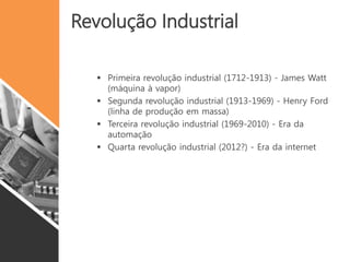 Revolução Industrial
 Primeira revolução industrial (1712-1913) - James Watt
(máquina à vapor)
 Segunda revolução industrial (1913-1969) - Henry Ford
(linha de produção em massa)
 Terceira revolução industrial (1969-2010) - Era da
automação
 Quarta revolução industrial (2012?) - Era da internet
 