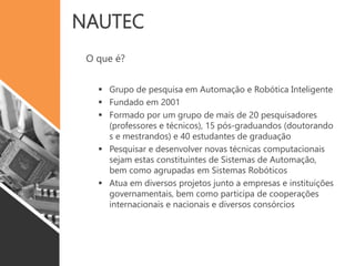 NAUTEC
O que é?
 Grupo de pesquisa em Automação e Robótica Inteligente
 Fundado em 2001
 Formado por um grupo de mais de 20 pesquisadores
(professores e técnicos), 15 pós-graduandos (doutorando
s e mestrandos) e 40 estudantes de graduação
 Pesquisar e desenvolver novas técnicas computacionais
sejam estas constituintes de Sistemas de Automação,
bem como agrupadas em Sistemas Robóticos
 Atua em diversos projetos junto a empresas e instituições
governamentais, bem como participa de cooperações
internacionais e nacionais e diversos consórcios
 
