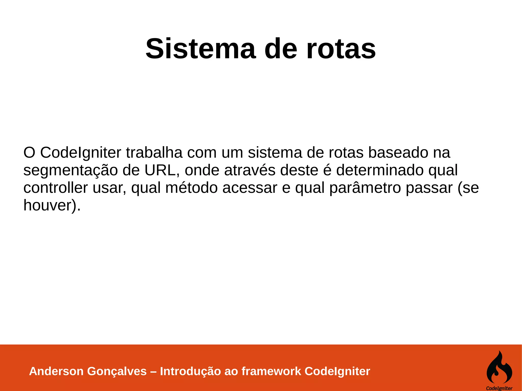 Anderson Gonçalves – Introdução ao framework CodeIgniter Sistema de rotas O CodeIgniter trabalha com um sistema de rotas baseado na segmentação de URL, onde através deste é determinado qual controller usar, qual método acessar e qual parâmetro passar (se houver). 