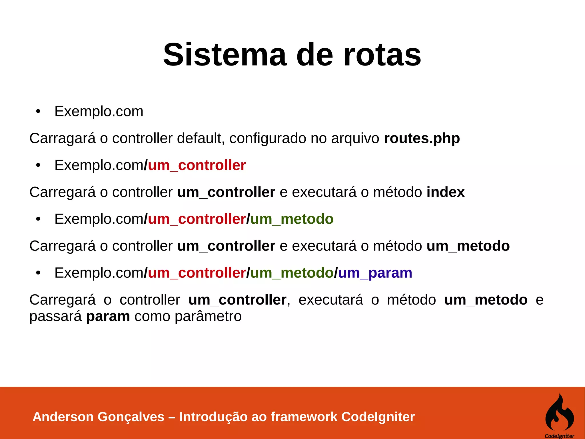 Anderson Gonçalves – Introdução ao framework CodeIgniter Sistema de rotas ● Exemplo.com Carragará o controller default, configurado no arquivo routes.php ● Exemplo.com/um_controller Carregará o controller um_controller e executará o método index ● Exemplo.com/um_controller/um_metodo Carregará o controller um_controller e executará o método um_metodo ● Exemplo.com/um_controller/um_metodo/um_param Carregará o controller um_controller, executará o método um_metodo e passará param como parâmetro 