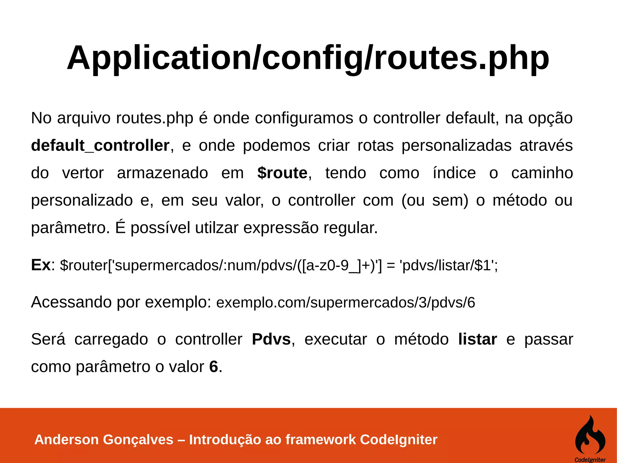 Anderson Gonçalves – Introdução ao framework CodeIgniter Application/config/routes.php No arquivo routes.php é onde configuramos o controller default, na opção default_controller, e onde podemos criar rotas personalizadas através do vertor armazenado em $route, tendo como índice o caminho personalizado e, em seu valor, o controller com (ou sem) o método ou parâmetro. É possível utilzar expressão regular. Ex: $router['supermercados/:num/pdvs/([a-z0-9_]+)'] = 'pdvs/listar/$1'; Acessando por exemplo: exemplo.com/supermercados/3/pdvs/6 Será carregado o controller Pdvs, executar o método listar e passar como parâmetro o valor 6. 