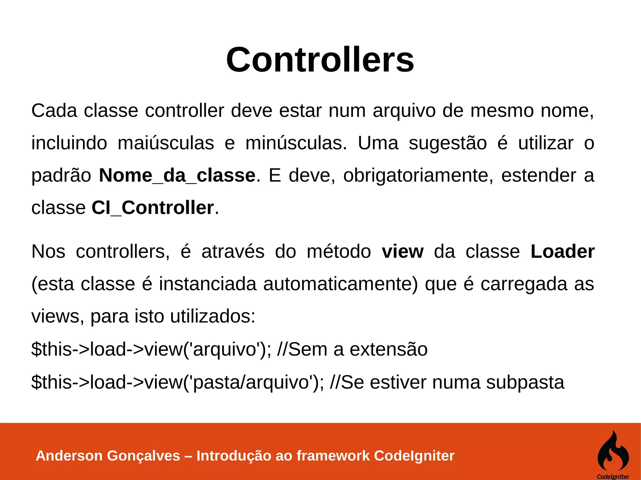 Anderson Gonçalves – Introdução ao framework CodeIgniter Controllers Cada classe controller deve estar num arquivo de mesmo nome, incluindo maiúsculas e minúsculas. Uma sugestão é utilizar o padrão Nome_da_classe. E deve, obrigatoriamente, estender a classe CI_Controller. Nos controllers, é através do método view da classe Loader (esta classe é instanciada automaticamente) que é carregada as views, para isto utilizados: $this->load->view('arquivo'); //Sem a extensão $this->load->view('pasta/arquivo'); //Se estiver numa subpasta 
