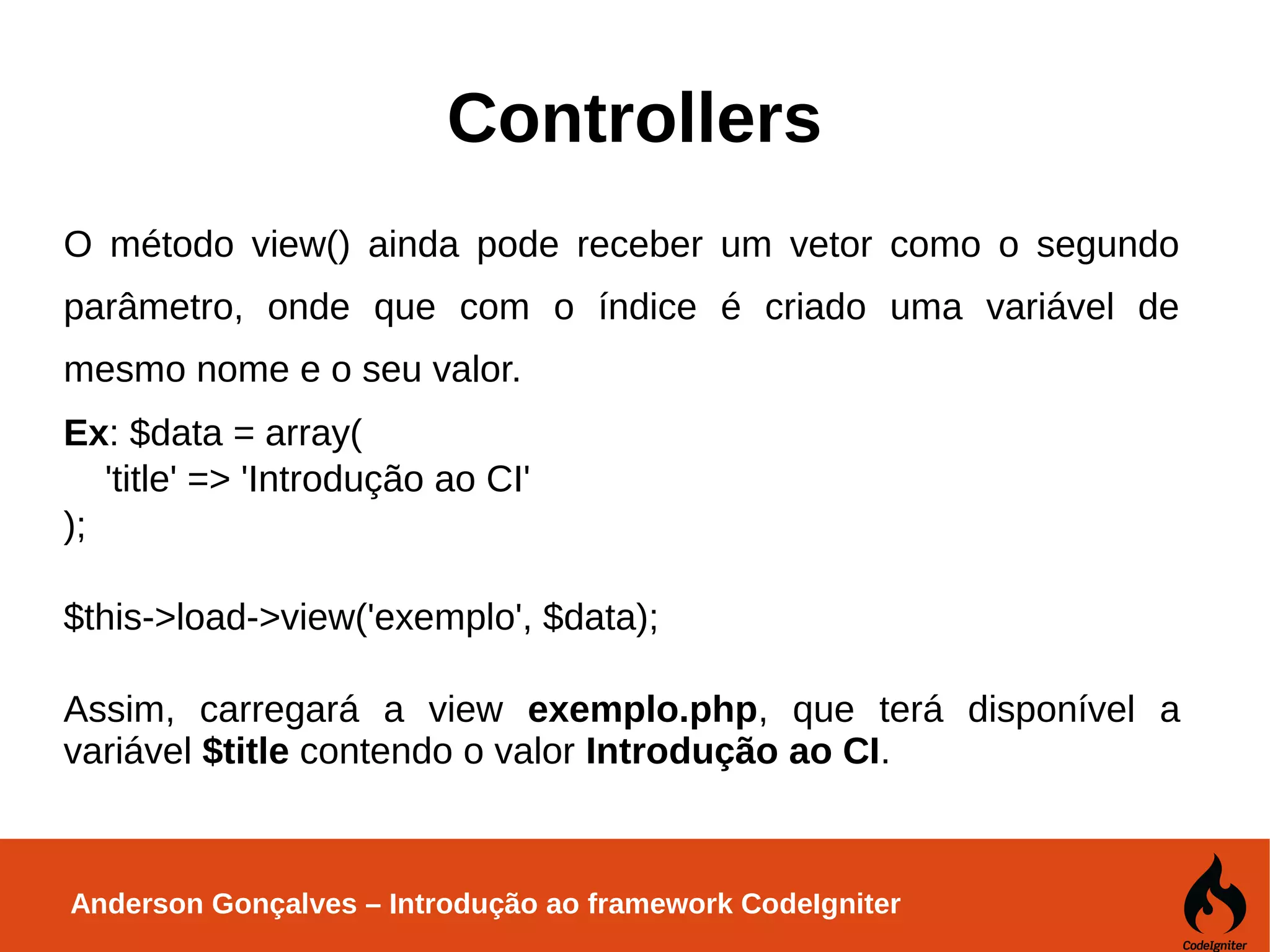 Anderson Gonçalves – Introdução ao framework CodeIgniter Controllers O método view() ainda pode receber um vetor como o segundo parâmetro, onde que com o índice é criado uma variável de mesmo nome e o seu valor. Ex: $data = array( 'title' => 'Introdução ao CI' ); $this->load->view('exemplo', $data); Assim, carregará a view exemplo.php, que terá disponível a variável $title contendo o valor Introdução ao CI. 