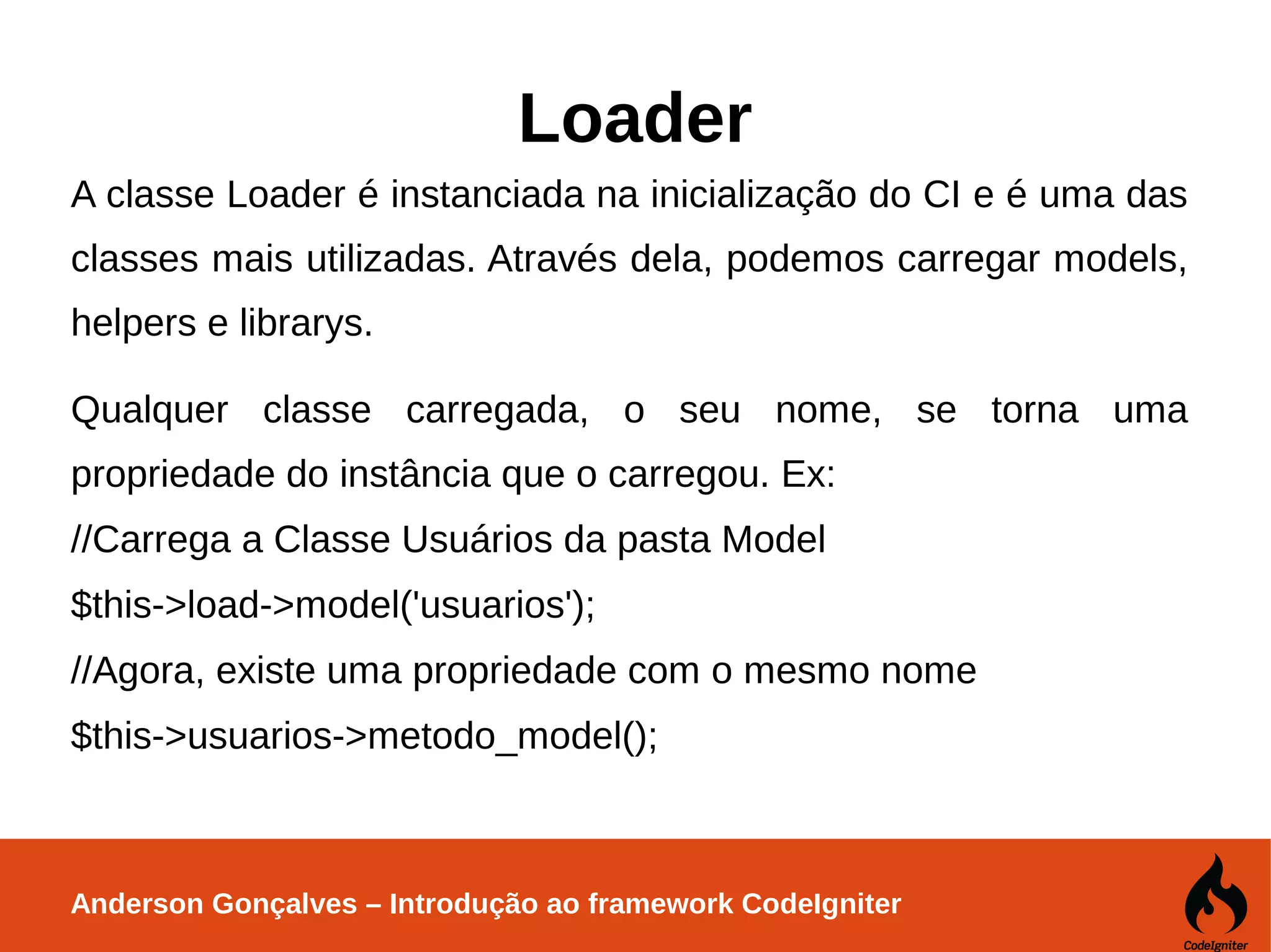 Anderson Gonçalves – Introdução ao framework CodeIgniter Loader A classe Loader é instanciada na inicialização do CI e é uma das classes mais utilizadas. Através dela, podemos carregar models, helpers e librarys. Qualquer classe carregada, o seu nome, se torna uma propriedade do instância que o carregou. Ex: //Carrega a Classe Usuários da pasta Model $this->load->model('usuarios'); //Agora, existe uma propriedade com o mesmo nome $this->usuarios->metodo_model(); 