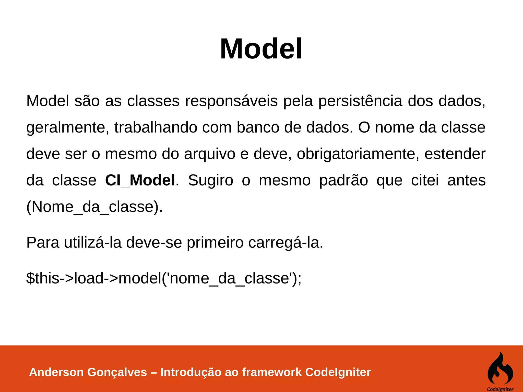 Anderson Gonçalves – Introdução ao framework CodeIgniter Model Model são as classes responsáveis pela persistência dos dados, geralmente, trabalhando com banco de dados. O nome da classe deve ser o mesmo do arquivo e deve, obrigatoriamente, estender da classe CI_Model. Sugiro o mesmo padrão que citei antes (Nome_da_classe). Para utilizá-la deve-se primeiro carregá-la. $this->load->model('nome_da_classe'); 