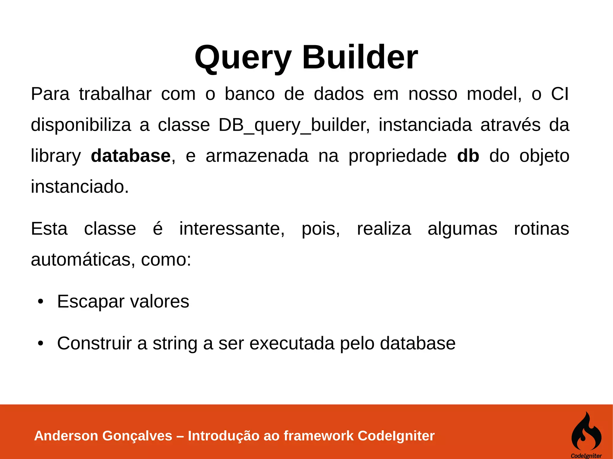 Anderson Gonçalves – Introdução ao framework CodeIgniter Query Builder Para trabalhar com o banco de dados em nosso model, o CI disponibiliza a classe DB_query_builder, instanciada através da library database, e armazenada na propriedade db do objeto instanciado. Esta classe é interessante, pois, realiza algumas rotinas automáticas, como: ● Escapar valores ● Construir a string a ser executada pelo database 