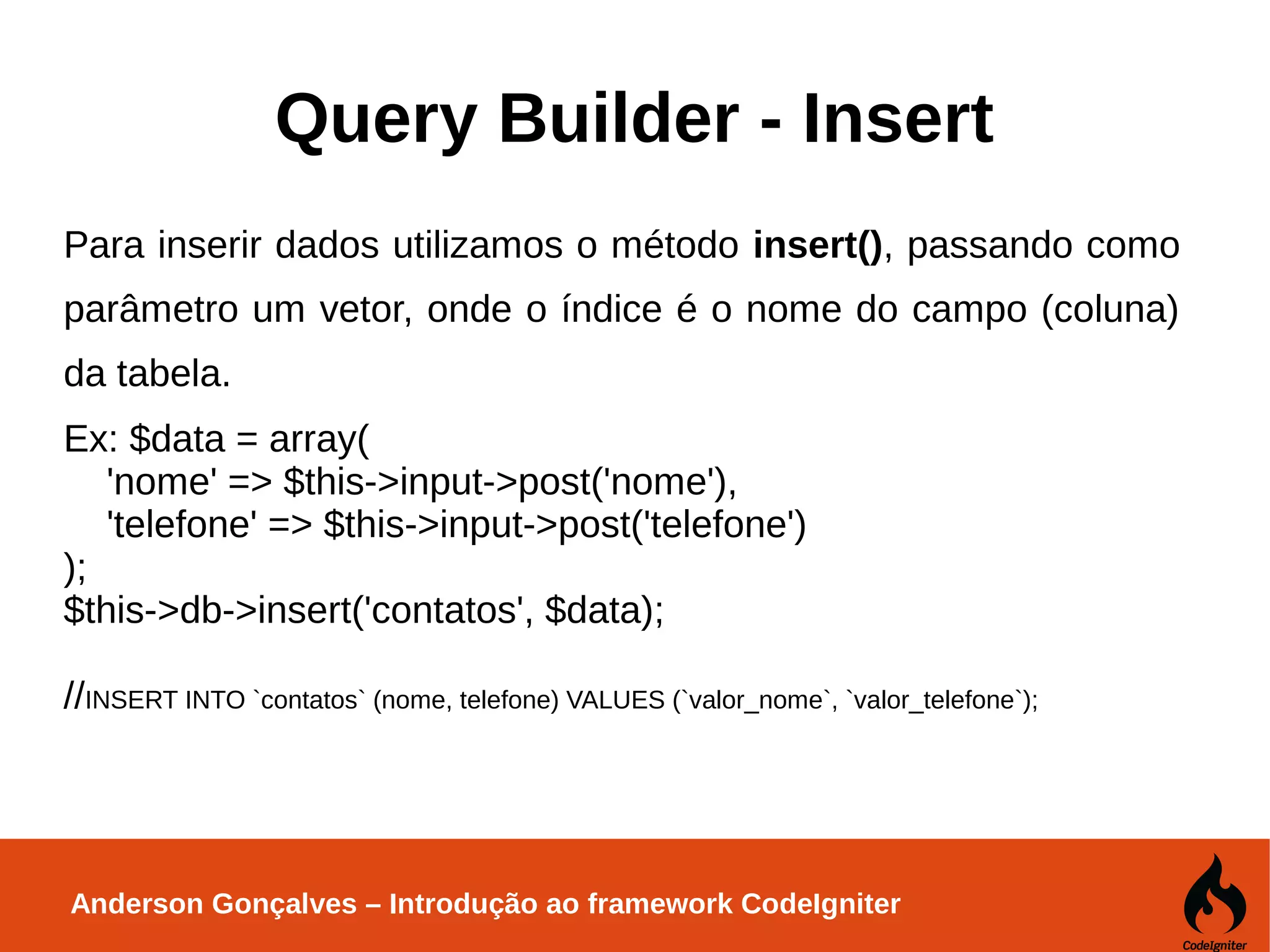 Anderson Gonçalves – Introdução ao framework CodeIgniter Query Builder - Insert Para inserir dados utilizamos o método insert(), passando como parâmetro um vetor, onde o índice é o nome do campo (coluna) da tabela. Ex: $data = array( 'nome' => $this->input->post('nome'), 'telefone' => $this->input->post('telefone') ); $this->db->insert('contatos', $data); //INSERT INTO `contatos` (nome, telefone) VALUES (`valor_nome`, `valor_telefone`); 
