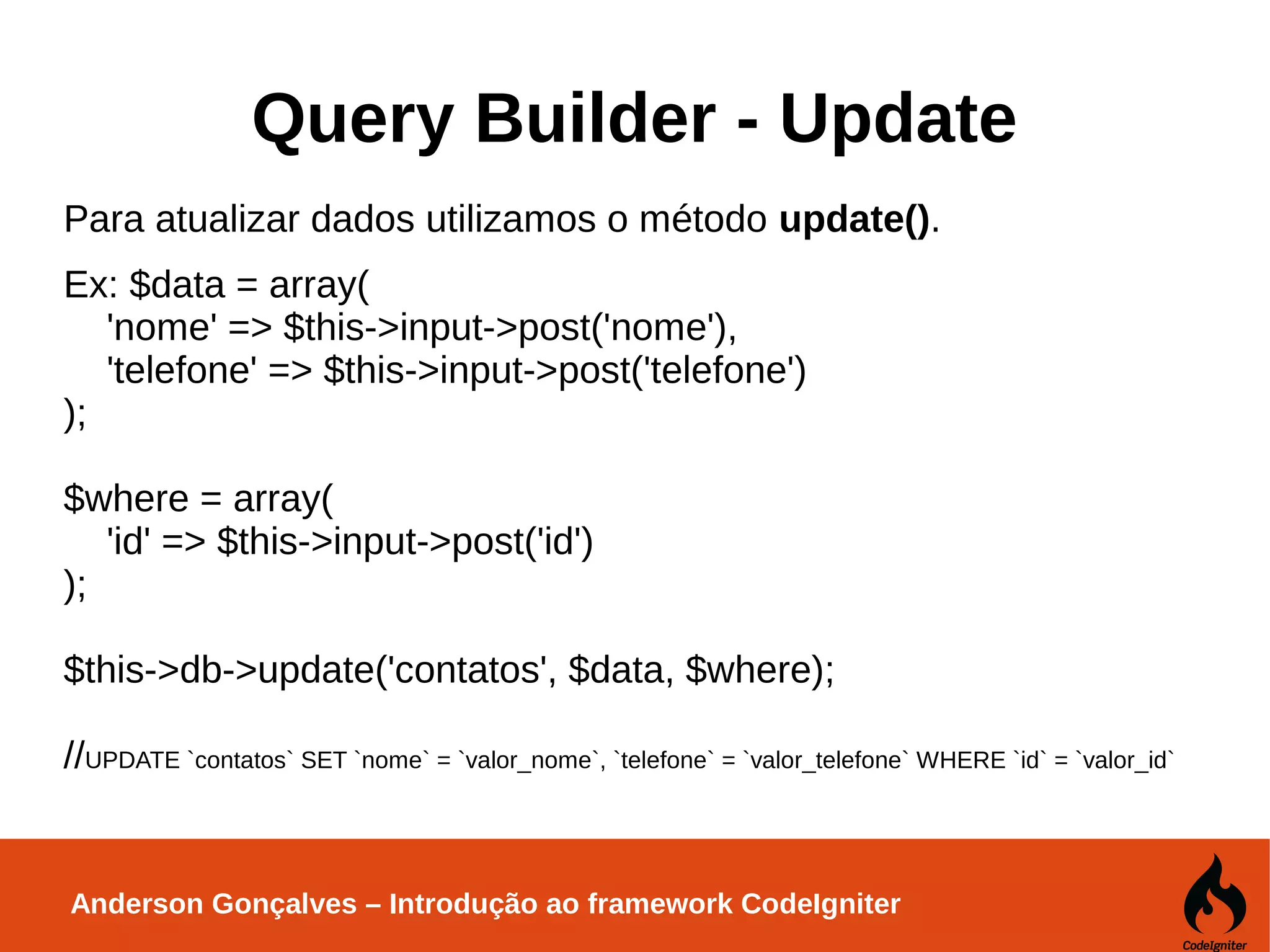 Anderson Gonçalves – Introdução ao framework CodeIgniter Query Builder - Update Para atualizar dados utilizamos o método update(). Ex: $data = array( 'nome' => $this->input->post('nome'), 'telefone' => $this->input->post('telefone') ); $where = array( 'id' => $this->input->post('id') ); $this->db->update('contatos', $data, $where); //UPDATE `contatos` SET `nome` = `valor_nome`, `telefone` = `valor_telefone` WHERE `id` = `valor_id` 