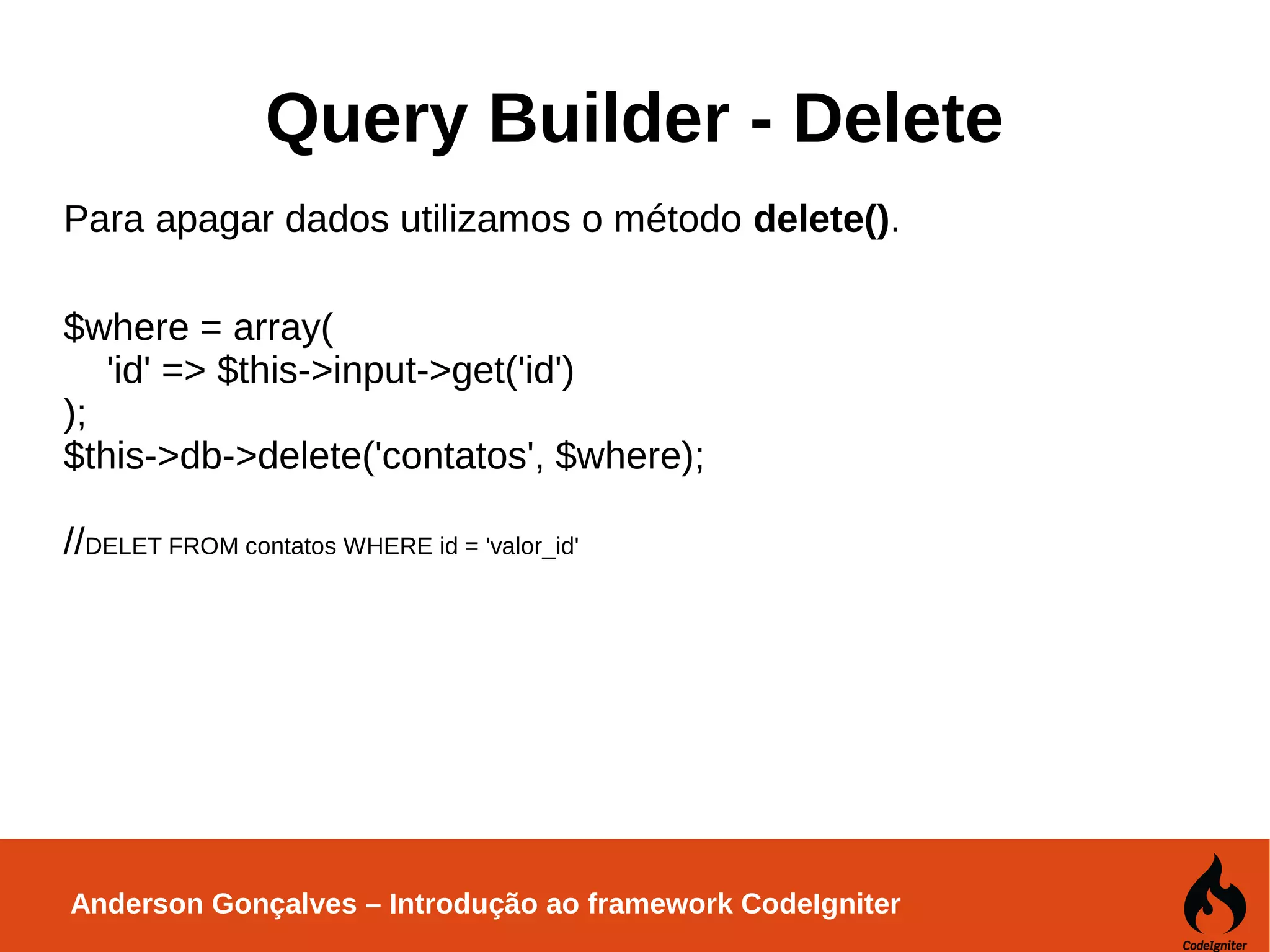 Anderson Gonçalves – Introdução ao framework CodeIgniter Query Builder - Delete Para apagar dados utilizamos o método delete(). $where = array( 'id' => $this->input->get('id') ); $this->db->delete('contatos', $where); //DELET FROM contatos WHERE id = 'valor_id' 