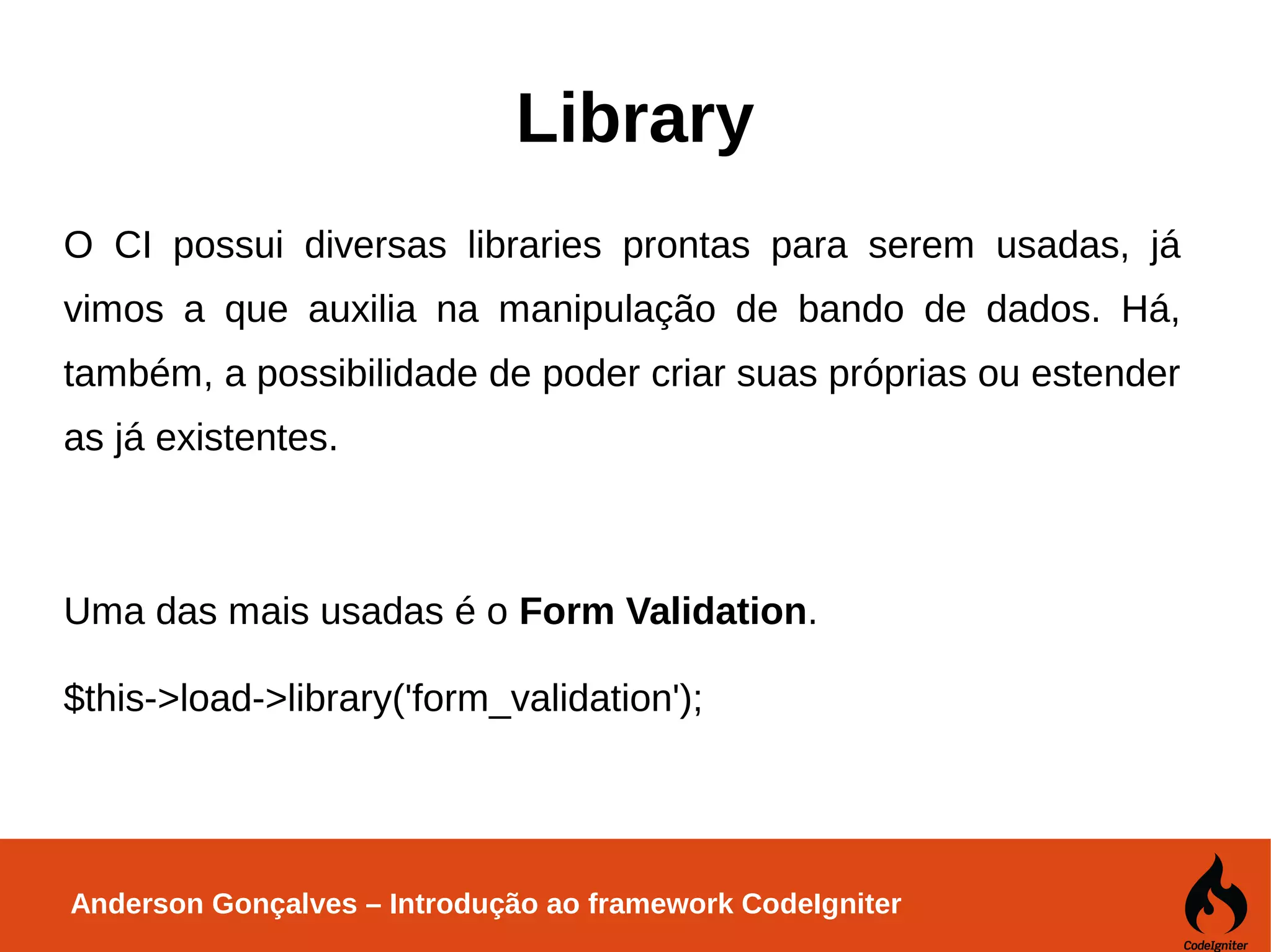 Anderson Gonçalves – Introdução ao framework CodeIgniter Library O CI possui diversas libraries prontas para serem usadas, já vimos a que auxilia na manipulação de bando de dados. Há, também, a possibilidade de poder criar suas próprias ou estender as já existentes. Uma das mais usadas é o Form Validation. $this->load->library('form_validation'); 