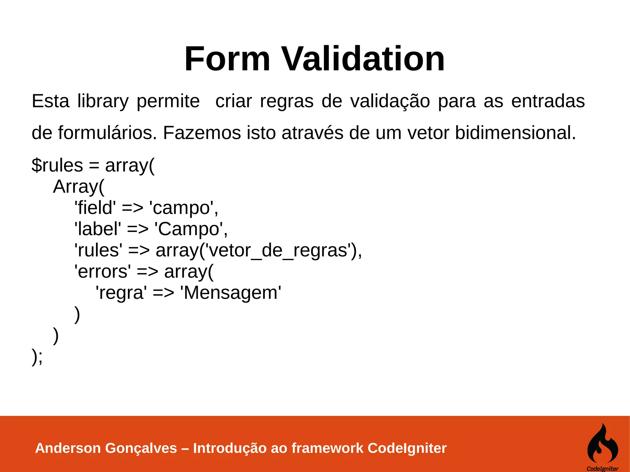 Anderson Gonçalves – Introdução ao framework CodeIgniter Form Validation Esta library permite criar regras de validação para as entradas de formulários. Fazemos isto através de um vetor bidimensional. $rules = array( Array( 'field' => 'campo', 'label' => 'Campo', 'rules' => array('vetor_de_regras'), 'errors' => array( 'regra' => 'Mensagem' ) ) ); 