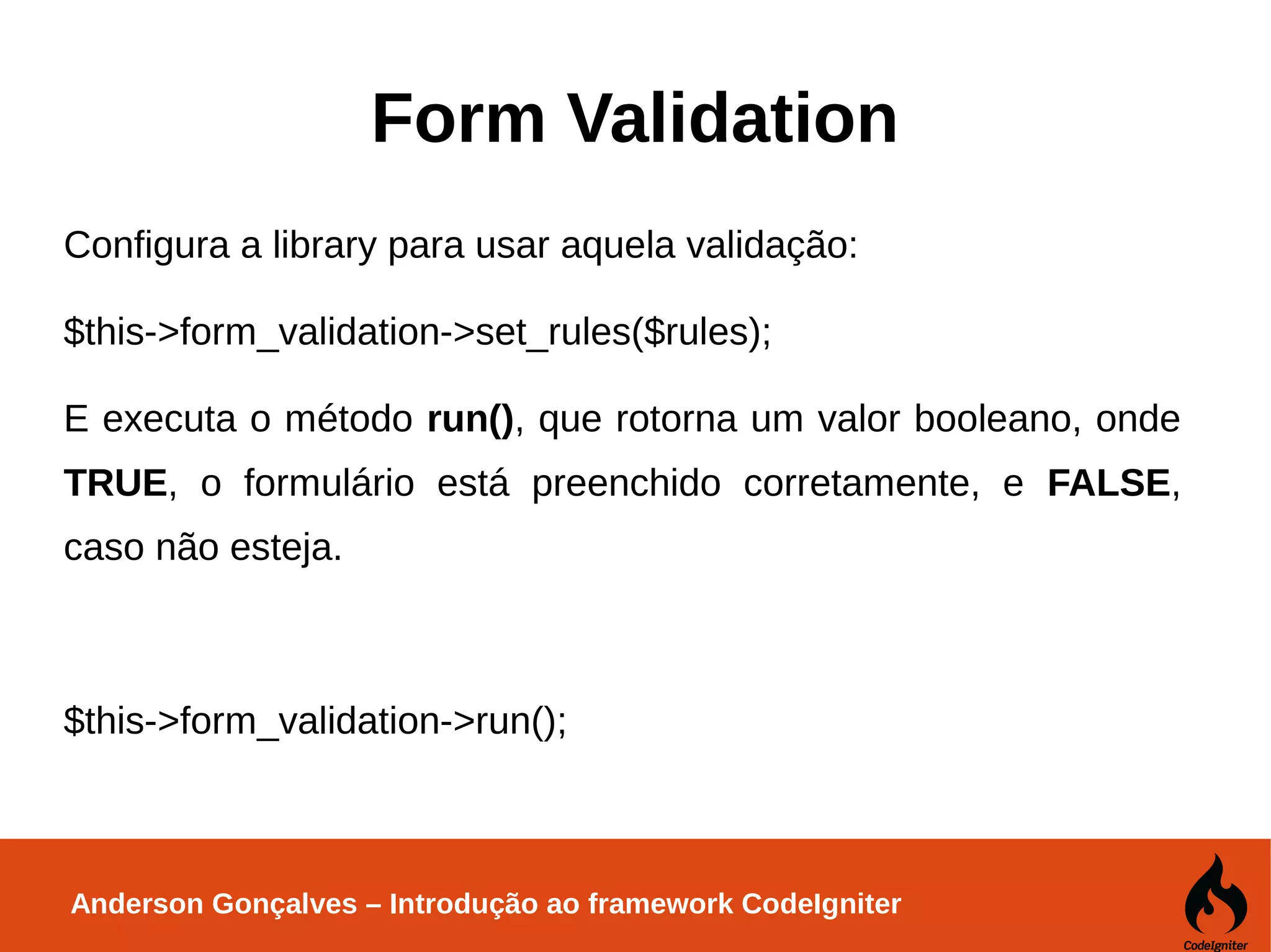 Anderson Gonçalves – Introdução ao framework CodeIgniter Form Validation Configura a library para usar aquela validação: $this->form_validation->set_rules($rules); E executa o método run(), que rotorna um valor booleano, onde TRUE, o formulário está preenchido corretamente, e FALSE, caso não esteja. $this->form_validation->run(); 