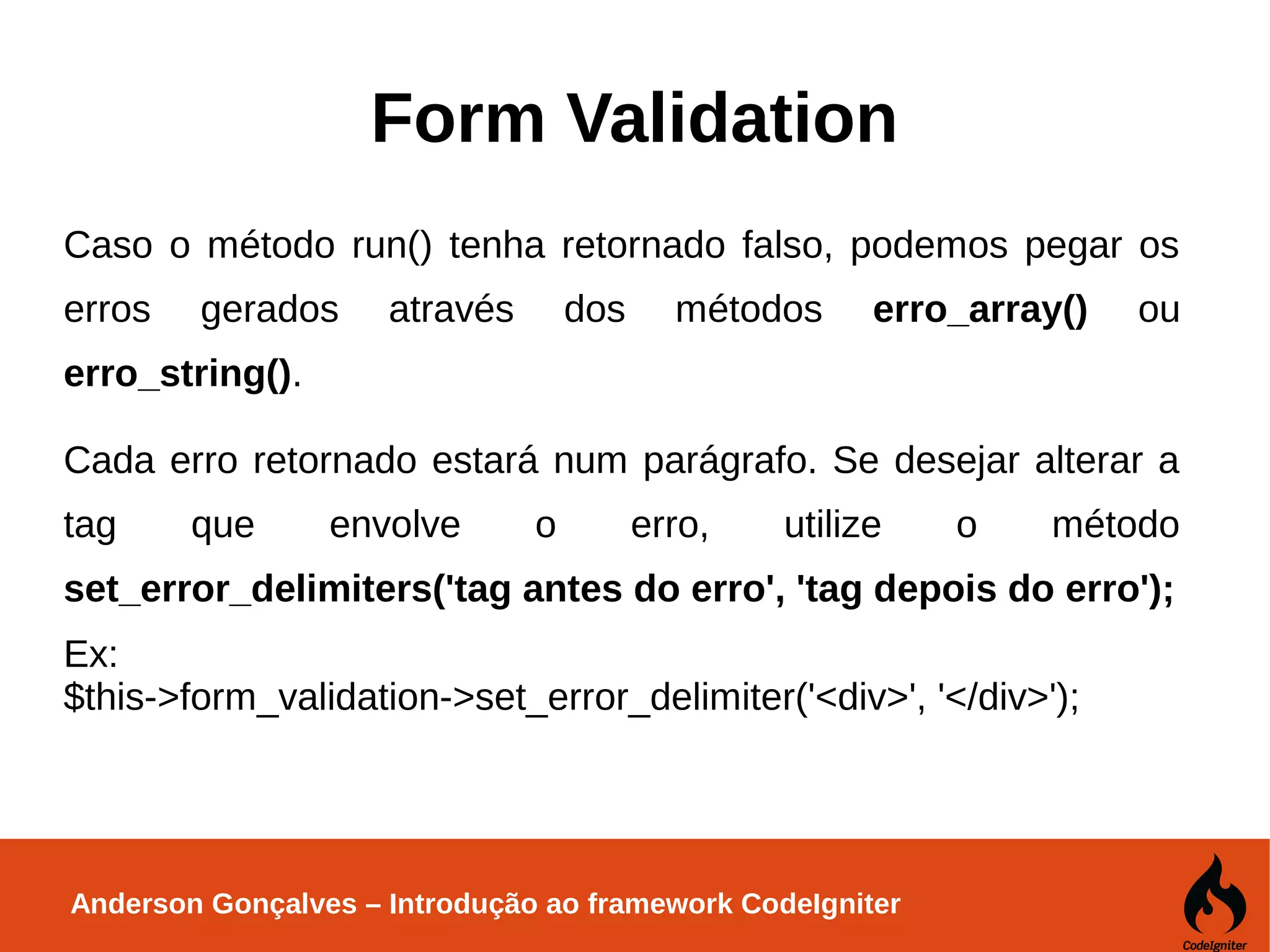 Anderson Gonçalves – Introdução ao framework CodeIgniter Form Validation Caso o método run() tenha retornado falso, podemos pegar os erros gerados através dos métodos erro_array() ou erro_string(). Cada erro retornado estará num parágrafo. Se desejar alterar a tag que envolve o erro, utilize o método set_error_delimiters('tag antes do erro', 'tag depois do erro'); Ex: $this->form_validation->set_error_delimiter('<div>', '</div>'); 