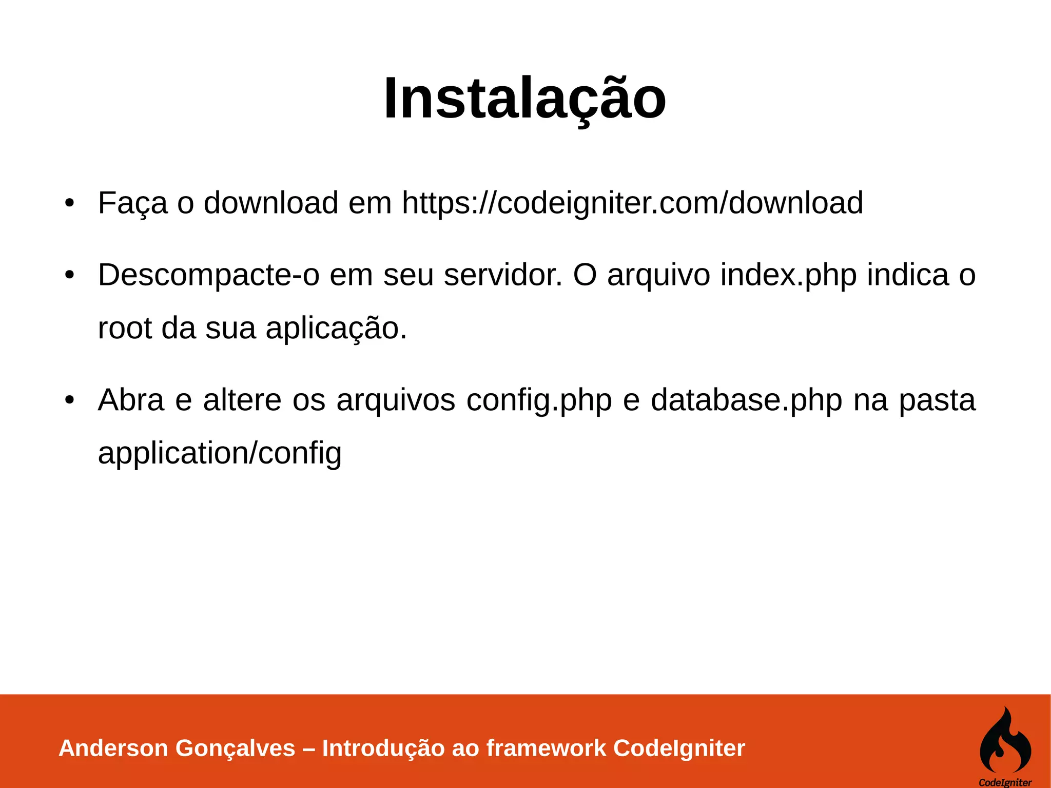 Anderson Gonçalves – Introdução ao framework CodeIgniter Instalação ● Faça o download em https://codeigniter.com/download ● Descompacte-o em seu servidor. O arquivo index.php indica o root da sua aplicação. ● Abra e altere os arquivos config.php e database.php na pasta application/config 