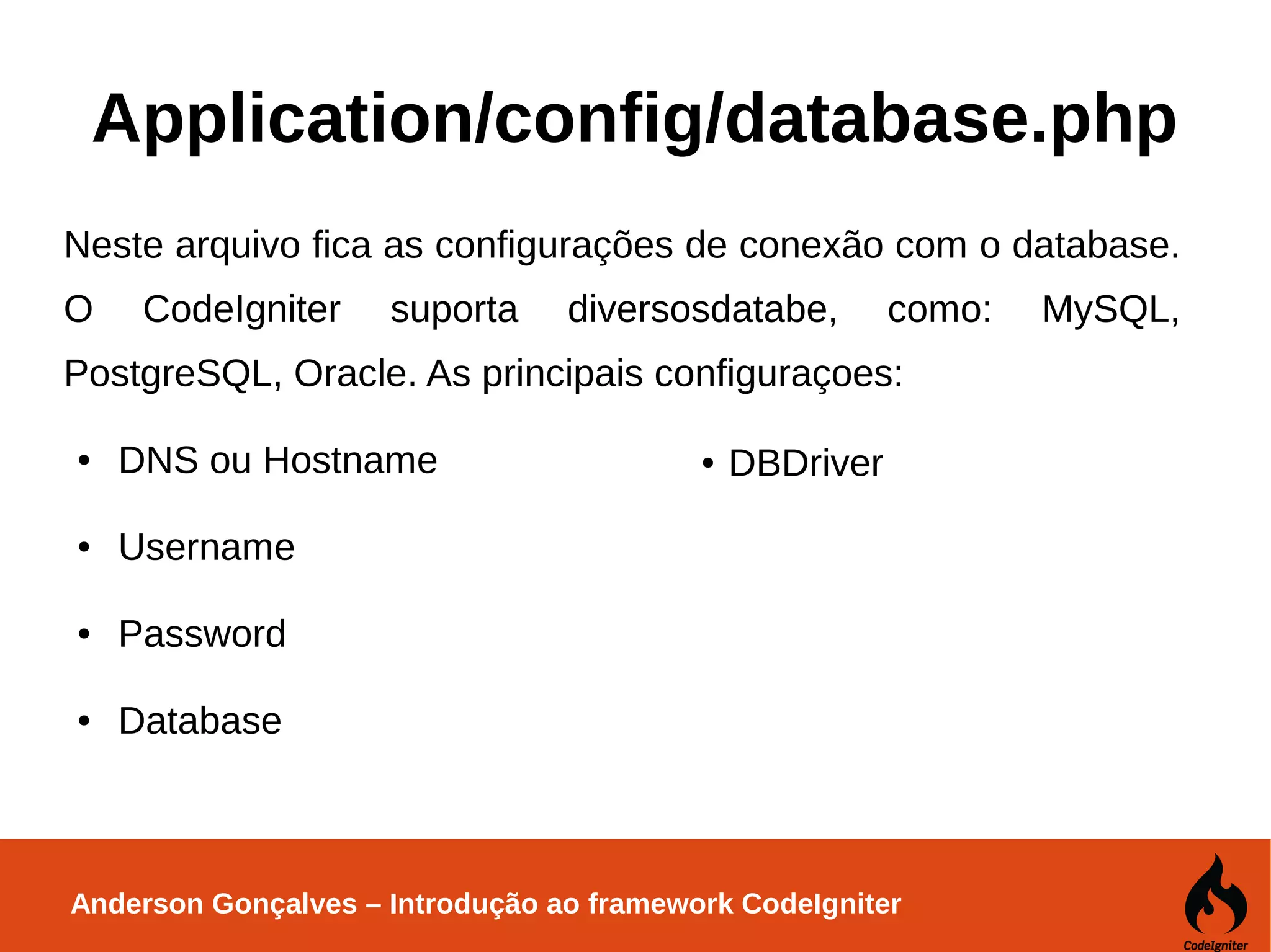Anderson Gonçalves – Introdução ao framework CodeIgniter Application/config/database.php Neste arquivo fica as configurações de conexão com o database. O CodeIgniter suporta diversosdatabe, como: MySQL, PostgreSQL, Oracle. As principais configuraçoes: ● DNS ou Hostname ● Username ● Password ● Database ● DBDriver 
