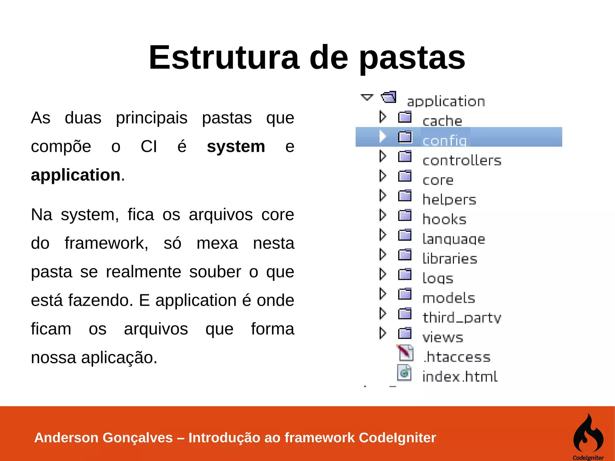 Anderson Gonçalves – Introdução ao framework CodeIgniter Estrutura de pastas As duas principais pastas que compõe o CI é system e application. Na system, fica os arquivos core do framework, só mexa nesta pasta se realmente souber o que está fazendo. E application é onde ficam os arquivos que forma nossa aplicação. 