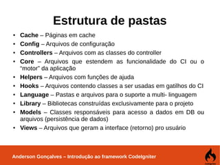 Anderson Gonçalves – Introdução ao framework CodeIgniter
Estrutura de pastas
● Cache – Páginas em cache
● Config – Arquivos de configuração
● Controllers – Arquivos com as classes do controller
● Core – Arquivos que estendem as funcionalidade do CI ou o
“motor” da aplicação
● Helpers – Arquivos com funções de ajuda
● Hooks – Arquivos contendo classes a ser usadas em gatilhos do CI
● Language – Pastas e arquivos para o suporte a multi- linguagem
● Library – Bibliotecas construídas exclusivamente para o projeto
● Models – Classes responsáveis para acesso a dados em DB ou
arquivos (persistência de dados)
● Views – Arquivos que geram a interface (retorno) pro usuário
 