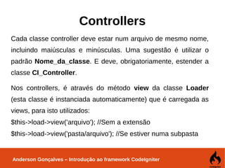 Anderson Gonçalves – Introdução ao framework CodeIgniter
Controllers
Cada classe controller deve estar num arquivo de mesmo nome,
incluindo maiúsculas e minúsculas. Uma sugestão é utilizar o
padrão Nome_da_classe. E deve, obrigatoriamente, estender a
classe CI_Controller.
Nos controllers, é através do método view da classe Loader
(esta classe é instanciada automaticamente) que é carregada as
views, para isto utilizados:
$this->load->view('arquivo'); //Sem a extensão
$this->load->view('pasta/arquivo'); //Se estiver numa subpasta
 